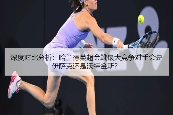 深度对比分析：哈兰德英超金靴最大竞争对手会是伊萨克还是沃特金斯？